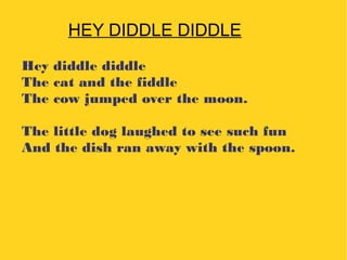 Hey diddle diddle
The cat and the fiddle
The cow jumped over the moon.
The little dog laughed to see such fun
And the dish ran away with the spoon.
HEY DIDDLE DIDDLE