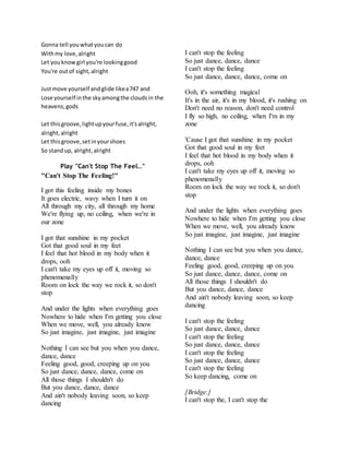Gonna tell youwhatyoucan do
Withmy love,alright
Let youknowgirl you're lookinggood
You're outof sight,alright
Justmove yourself andglide likea747 and
Lose yourself inthe skyamongthe cloudsin the
heavens,gods
Let thisgroove,lightupyourfuse,it'salright,
alright,alright
Let thisgroove,setinyourshoes
So standup, alright,alright
Play "Can't Stop The Feel…"
"Can't Stop The Feeling!"
I got this feeling inside my bones
It goes electric, wavy when I turn it on
All through my city, all through my home
We're flying up, no ceiling, when we're in
our zone
I got that sunshine in my pocket
Got that good soul in my feet
I feel that hot blood in my body when it
drops, ooh
I can't take my eyes up off it, moving so
phenomenally
Room on lock the way we rock it, so don't
stop
And under the lights when everything goes
Nowhere to hide when I'm getting you close
When we move, well, you already know
So just imagine, just imagine, just imagine
Nothing I can see but you when you dance,
dance, dance
Feeling good, good, creeping up on you
So just dance, dance, dance, come on
All those things I shouldn't do
But you dance, dance, dance
And ain't nobody leaving soon, so keep
dancing
I can't stop the feeling
So just dance, dance, dance
I can't stop the feeling
So just dance, dance, dance, come on
Ooh, it's something magical
It's in the air, it's in my blood, it's rushing on
Don't need no reason, don't need control
I fly so high, no ceiling, when I'm in my
zone
'Cause I got that sunshine in my pocket
Got that good soul in my feet
I feel that hot blood in my body when it
drops, ooh
I can't take my eyes up off it, moving so
phenomenally
Room on lock the way we rock it, so don't
stop
And under the lights when everything goes
Nowhere to hide when I'm getting you close
When we move, well, you already know
So just imagine, just imagine, just imagine
Nothing I can see but you when you dance,
dance, dance
Feeling good, good, creeping up on you
So just dance, dance, dance, come on
All those things I shouldn't do
But you dance, dance, dance
And ain't nobody leaving soon, so keep
dancing
I can't stop the feeling
So just dance, dance, dance
I can't stop the feeling
So just dance, dance, dance
I can't stop the feeling
So just dance, dance, dance
I can't stop the feeling
So keep dancing, come on
[Bridge:]
I can't stop the, I can't stop the
 