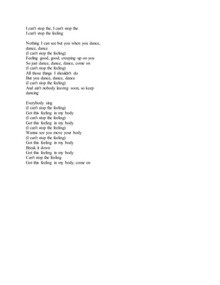 I can't stop the, I can't stop the
I can't stop the feeling
Nothing I can see but you when you dance,
dance, dance
(I can't stop the feeling)
Feeling good, good, creeping up on you
So just dance, dance, dance, come on
(I can't stop the feeling)
All those things I shouldn't do
But you dance, dance, dance
(I can't stop the feeling)
And ain't nobody leaving soon, so keep
dancing
Everybody sing
(I can't stop the feeling)
Got this feeling in my body
(I can't stop the feeling)
Got this feeling in my body
(I can't stop the feeling)
Wanna see you move your body
(I can't stop the feeling)
Got this feeling in my body
Break it down
Got this feeling in my body
Can't stop the feeling
Got this feeling in my body, come on
 