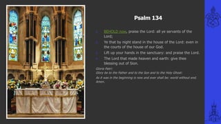 Psalm 134
1. BEHOLD now, praise the Lord: all ye servants of the
Lord;
2. Ye that by night stand in the house of the Lord: even in
the courts of the house of our God.
3. Lift up your hands in the sanctuary: and praise the Lord.
4. The Lord that made heaven and earth: give thee
blessing out of Sion.
Gloria Patri:
Glory be to the Father and to the Son and to the Holy Ghost:
As it was in the beginning is now and ever shall be: world without end.
Amen.
 