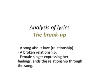 Analysis of lyricsThe break-up - A song about love (relationship).- A broken relationship.                                          - Female singer expressing her feelings, ends the relationship through the song. 