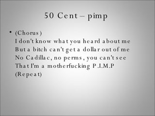 50 Cent – pimp  (Chorus) I don't know what you heard about me But a bitch can't get a dollar out of me No Cadillac, no perms, you can't see That I'm a motherfucking P.I.M.P (Repeat) 