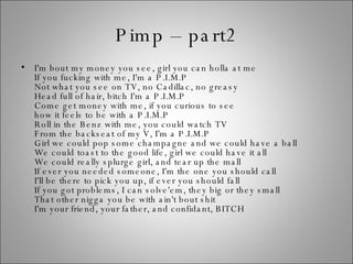 Pimp – part2 I'm bout my money you see, girl you can holla at me If you fucking with me, I'm a P.I.M.P Not what you see on TV, no Cadillac, no greasy Head full of hair, bitch I'm a P.I.M.P Come get money with me, if you curious to see how it feels to be with a P.I.M.P Roll in the Benz with me, you could watch TV From the backseat of my V, I'm a P.I.M.P Girl we could pop some champagne and we could have a ball We could toast to the good life, girl we could have it all We could really splurge girl, and tear up the mall If ever you needed someone, I'm the one you should call I'll be there to pick you up, if ever you should fall If you got problems, I can solve'em, they big or they small That other nigga you be with ain't bout shit I'm your friend, your father, and confidant, BITCH 