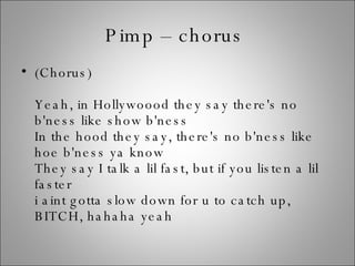 Pimp – chorus  (Chorus) Yeah, in Hollywoood they say there's no b'ness like show b'ness In the hood they say, there's no b'ness like hoe b'ness ya know They say I talk a lil fast, but if you listen a lil faster i aint gotta slow down for u to catch up, BITCH, hahaha yeah 