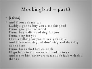 Mockingbird – part3 [Chorus] And if you ask me too Daddy's gonna buy you a mockingbird I'mma give you the world I'mma buy a diamond ring for you I'mma sing for you I'll do anything for you to see you smile And if that mockingbird don't sing and that ring don't shine I'mma break that birdies neck I'd go back to the jewler who sold it to ya And make him eat every carat don't fuck with dad (haha) 