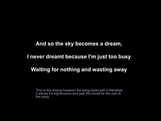 And so the sky becomes a dream, 
I never dreamt because I’m just too busy 
Waiting for nothing and wasting away 
This is the chorus however the song starts with it therefore 
it shows it’s significance and sets the mood for the rest of 
the song. 
 