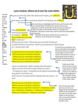 Lyrics Analysis- Where are Ü now? By Justin Bieber
I gave youthe key when the door wasn't open,just admit it 
See I gave youfaith turned your doubt in to hoping,can't deny it
 
Now I'm all alone
and my joysturned
to moping  Tell me
here, where are younow
that I need you? 
Where are you now? Where are younow that I need ya? 
Couldn't find you anywhere When youbroke down I didn't leave
ya I was by your side 
So where are younow that I need ya?
 Where are younow that I need ya?
 Where are you nowthat I need ya?
 Where are younow that I need ya? 
Where are you nowthat I need ya?
I gave youattention when nobody else waspayin' 
I gave youthe shirt off my back what you sayin'
 To keep you warm I showed youthe game everybody else
was playin',that'sfor sure 
And I was on my knees when nobody else was prayin',oh
lord
Where are you nowthat I need ya? 
Where are you nowthat I need ya? 
Where are you nowthat I need ya? I need you, I need
you, I need you, I need you I need you, I need you, I
need you, I need you I need you the most
For the Chorus we plan to not
focus on the literal meaning of
the words, however we plan
to film paint scenes for the
chorus. We want this scene to
be the paint scene as that is
when the beat drops and we
want the scene to represent
that.
For this
section
of the
lyrics
we aim
to have
lip
singing
and
focus
on the
lyrics
such as
the
words
‘just
admit
it’ etc.
Also
for this
part of
the
lyric it
will be
a
differe
nt
actress
lip
singing.
Also for this part of the
lyrics we are also not
taking the literal meanings
of the words. Instead we
also aim to have the scene
similar to the previous
chorus scene but instead
we aim to have the
powder scene.
Both words that are highlighted will be the main focuses in the
scene as Justin Bieber in both of his scenes focuses and
emphasises on these words. Also as they rhyme it would not
strange to do this, as words that rhyme are usually more
emphasise. We also in some ways want to reference Justin Bieber
as he does this.
This part of the lyrics will fit into the scenes as it
will have some ‘all alone’ for example.
In this part of the
lyrics we aim to have
scenes that are linked
to the lyrics to some
extent, as we will not
have lip singing but
the narrative of our
music video will link
to the music video.
 