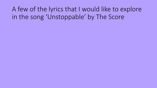 A few of the lyrics that I would like to explore
in the song ‘Unstoppable’ by The Score
 