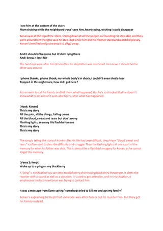 I see him at the bottom of the stairs
Mum shaking while the neighbourstryna' save him,heart racing, wishingI coulddisappear
Konanwas at the top of the stairs,staringdownat all the people surroundinghisstep-dad,andthey
were around himtryingto save hisstep-dadwhile himandhismotherstand andwatch helplessly.
Konan’sterrifiedandjustwantsitto all go away.
And it shouldof beenme but it'shim lyingthere
And I know it isn'tfair
The two boyswere after him (Konan)buthis stepfather was murdered. He knowsit shouldbe the
other way around.
I phone Skanks, phone Shook,my whole body'sin shock, I couldn'tevensheda tear
Trapped in this nightmare,how did I get here?
Konan went to call hisfriends andtell them whathappened. Buthe’s so shockedthathe doesn’t
knowwhat to do andisn’teven able tocry, after what hadhappened.
[Hook: Konan]
This is my story
All the pain, all the things, fallingonme
All the blood,sweat and tears but don'tworry
Flashinglights,seenmy life flashbefore me
This is my story
This is my story
The songis telling the story of Konan’slife. His life has been difficult, the phrase “blood, sweat and
tears” is often used to describe difficulty and struggle. Then the flashing lights all are a part of the
memory for when his father was shot. Thisis almostlike a flashback imagery for Konan, ashe cannot
forget this memory.
[Verse 2: Krept]
Woke up to a pingon my blackberry
A “ping”is notificationyoucan send to Blackberry phoneusing Blackberry Messenger. It alerts the
receiver with a soundaswell as a vibration. It’susedto get attention, and in thissituation, it
emphasisesthe fact howKonanwas tryingto contact him.
It was a message from Kone saying"somebodytriedto kill me and got my family"
Konan’s explaining to Krept that someone was after him or out to murder him, but they got
his family instead.
 