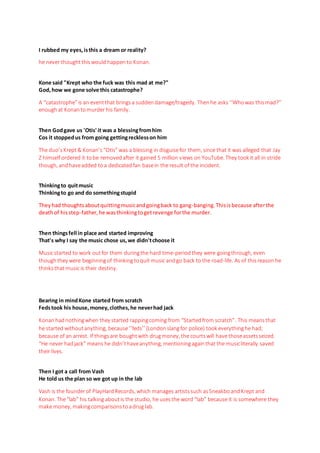 I rubbed my eyes,isthis a dream or reality?
he never thoughtthiswould happento Konan.
Kone said "Krept who the fuck was this mad at me?"
God,how we gone solve this catastrophe?
A “catastrophe”is an eventthat bringsa suddendamage/tragedy. Thenhe asks ‘‘Whowas this mad?’’
enoughat Konantomurder his family.
Then Godgave us 'Otis' it was a blessingfromhim
Cos it stoppedus from going gettingrecklesson him
The duo’s Krept& Konan’s“Otis”was a blessing in disguisefor them, since that it was alleged that Jay
Z himself ordered it tobe removedafter it gained 5 million views on YouTube. They took it all in stride
though, andhaveadded toa dedicatedfan basein the result of the incident.
Thinkingto quitmusic
Thinkingto go and do somethingstupid
Theyhad thoughtsaboutquittingmusicandgoingback to gang-banging. Thisisbecause afterthe
deathof hisstep-father,he wasthinkingtogetrevenge forthe murder.
Then thingsfell in place and started improving
That's why I say the music chose us,we didn'tchoose it
Musicstarted to work outfor them duringthe hard time-period they were goingthrough, even
though they were beginningof thinkingtoquit music andgo back to the road-life. As of thisreason he
thinksthatmusic is their destiny.
Bearing in mindKone started from scratch
Fedstook his house,money,clothes,he neverhad jack
Konanhadnothingwhen they started rappingcoming from “Startedfrom scratch”. This meansthat
he started withoutanything, because‘’feds’’ (Londonslangfor police) took everythinghe had;
because of an arrest. If thingsare boughtwith drugmoney, the courtswill have thoseassetsseized.
“He never hadjack” means he didn’thaveanything, mentioningagainthat the musicliterally saved
their lives.
Then I got a call from Vash
He told us the plan so we got up in the lab
Vash is the founderof PlayHardRecords, which manages artistssuch asSneakboandKrept and
Konan. The“lab” his talking aboutis the studio, he usesthe word “lab” because it is somewhere they
make money, makingcomparisonstoadrug lab.
 