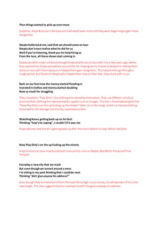 Then thingsstarted to pick up evenmore
Suddenly, Krept& Konan’sfanbaseand hadraised even more and they were beginning togain more
recognition.
Skepta holleredat me,said that we should come on tour
Skepta don'tevenrealise what he did for us
Well ifyou're listening, thankyou for helpfixingus
From the tour, all these showsstart coming in
Skepta(another major UK Artist) broughtKreptand Konanontourwith hima few years ago, where
they opened the showseverywhere aroundthe UK. Kreptgives his thankstoSkeptafor letting them
come on tourwith them because it helped them gain recognition. This helped themgo througha
roughperiod, butthankstoSkeptawho helped them stay ontheir feet, they stuck with music.
Back on our feetnow the moneystarted floodingin
Investedinclothes and moneystarted doubling
Now so much for struggling
They investedin “Play Dirty”, the clothing line owned by themselves. They use different artiststo
promotetheir clothing line representedby rapperssuch as Yungen. Thisline is foreshadowingthe line
“Now Play Dirty’son the upfucking up the streets”(later-on in the song), and it’s a massiveclothing
brandwithin the teenage community, especially London.
WatchingKones gettingback up on hisfeet
Thinking"how'she coping",I couldn'tifit was me
Kreptadmires that Konanisgetting back upafter the event where hisstep-father haddied.
Now Play Dirty'son the up fucking up the streets
Kreptand Konanhavenow touredwith many artists suchas Skepta, Boy Better KnowandTinie
Tempah.
Everyday a newcity that we reach
But eventhoughwe turned around a mess
I'm sittingin my yard thinkingthat I couldbe next
Thinking"did I give anyone his address?"
Even thoughthey turnedaroundfrom the road-life to legit musicmoney, he still wondersif he is the
next target. This also suggeststhathe is askinghimself if he gave anybody hisaddress.
 
