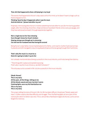 That shit that happenedto Kone still playingin my head
The events thathappenedto Konan’sstep-dadisstill onhis mind, as he doesn’t want a tragic such as
thatto happento him.
Thinking'bout he day it happened,whenI saw his mum
And she told me "please lookafter my son"
Kreptwas reminiscing when Konan’smotheraskedKrepttolook after his son (for him be his guardian
angel), after the shooting. Sincethen, Kreptand Konanhavebeen friends since a very youngage, and
they have witnessed andwent throughexperiences together.
Not a single tearon her face showing
Even though I know her heart'sbroken
Staying strong eventhough we're stressing
Cos she lost her husband and that beingthe second
Being Konan’sstep-father, Konanhadalready losthis father, and nowhis mother hadnow lost two
husbandsandstill managedto stay strongdespite Kreptand Konan goingthroughtheir hardtimes.
That's why the music isa must to us
Kone he'sgoing to make it up to her
He’s already mentioned aboutbeing successful in the musicindustry, andit also being their destiny
‘’Thenthingsfell in place and startedimproving
That’swhy I say the music choseus, we didn’tchoose it’’
The only way outto succeed in life is to be successful in the music industry
[Hook: Konan]
This is my story
All the pain, all the things, fallingonme
All the blood,sweat and tears but don'tworry
Flashinglights,seenmy life flashbefore me
This is my story
This is my story
The songis telling the story of Konan’slife. His life has been difficult, the phrase “blood, sweat and
tears” is often used to describe difficulty and struggle. Then the flashing lights all are a part of the
memory for when his father was shot. Thisis almostlike a flashback imagery for Konan, ashe cannot
forget this memory.
 