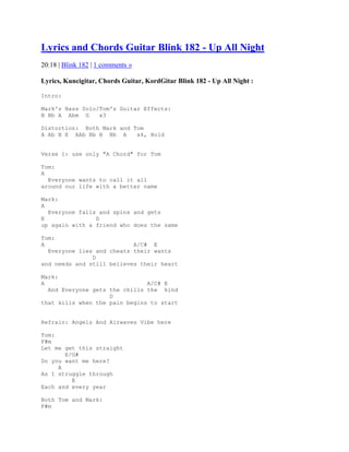Lyrics and Chords Guitar Blink 182 - Up All Night
20:18 | Blink 182 | 1 comments »

Lyrics, Kuncigitar, Chords Guitar, KordGitar Blink 182 - Up All Night :

Intro:

Mark's Bass Solo/Tom's Guitar Effects:
B Bb A Abm G     x3

Distortion: Both Mark and Tom
A Ab B E AAb Bb B Bb A     x4, Hold


Verse 1: use only "A Chord" for Tom

Tom:
A
  Everyone wants to call it all
around our life with a better name

Mark:
A
  Everyone falls and spins and gets
E               D
up again with a friend who does the same

Tom:
A                          A/C# E
  Everyone lies and cheats their wants
               D
and needs and still believes their heart

Mark:
A                              A/C# E
  And Everyone gets the chills the kind
                    D
that kills when the pain begins to start


Refrain: Angels And Airwaves Vibe here

Tom:
F#m
Let me get this straight
       E/G#
Do you want me here?
     A
As I struggle through
         E
Each and every year

Both Tom and Mark:
F#m
 