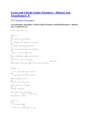 Lyrics and Chords Guitar Paramore - Monster [ost.
Transformers 3]
20:55 | Paramore | 0 comments »

Lyric Paramore, Kuncigitar, Chords Guitar Paramore, KordGitarParamore - Monster
[ost. Transformers 3] :
Intro: Em---B7- x2


Verse 1:
Em
You were my conscience
C            D
so silent now you're like water
Em
   And we started drowning
C                D
not like we'd sink any farther
Em
   But I let my heart go
C                  D
it's somewhere down the bottom
Em
   But I'll get a new one
C                     D                       Em--Em--
come back from the hope that you've stolen


Chorus 1:
C
   I'll stop the whole world
Em                D
   I'll stop the whole world
       C
From turning into a
Em       D
monster in this life
                C
Don't you ever wonder
Em     D
how we survive?
                    C
Well now that your gone
     D        Em C D Em--C-D-
the world is ours


Verse 2:
Em
   I'm only human
C              D
   I've got a skeleton in me
 
