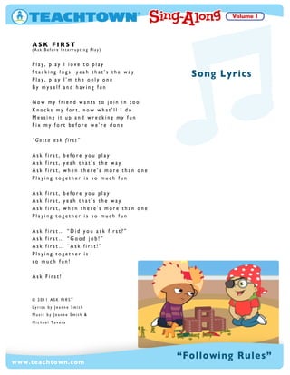 ASK FIRST
(AskBeforeInterruptingPlay)
Play,playIloveto play
Stackinglogs,yeah that’stheway
Play,playI’m theonlyone
Bymyselfand havingfun
Now myfriend wantsto join in tooNow myfriend wantsto join in too
Knocksmyfort,now what’llIdo
Messingitup and wreckingmyfun
Fix myfortbeforewe’redone
“Gottaaskfirst”
Askfirst,beforeyou play
Askfirst,yeah that’stheway
Askfirst,when there’smorethan oneAskfirst,when there’smorethan one
Playingtogetherisso much fun
Askfirst,beforeyou play
Askfirst,yeah that’stheway
Askfirst,when there’smorethan one
Playingtogetherisso much fun
Askfirst… “Did you askfirst?”
Askfirst… “Good job!”Askfirst… “Good job!”
Askfirst… “Askfirst!”
Playingtogetheris
so much fun!
AskFirst!
© 2011 ASK FIRST
LyricsbyJeanneSmith
MusicbyJeanneSmith &MusicbyJeanneSmith &
MichaelTavera
“FollowingRules”
SongLyrics
www.teachtown.com
 