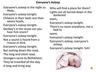 Everyone’s Asleep
Everyone’s asleep in the night so
deep,.
Everyone’s asleep tonight.
Children in their beds rest their
weary heads,
Everyone’s asleep tonight.
Donkey’s in the straw can you
hear him snore?
Everyone’s asleep tonight.
Not a sound is heard from a
mouse or bird,
Everyone’s asleep tonight.
But coming down the road,
The long and silent road,
Strangers come to Bethlehem.
They’ve travelled all the day,
A long and tiring way.

Who will find a place for them?
Lights are all turned down in the
darkened
town,.
Everyone’s asleep tonight.
There’s no room anywhere, not a
bed to
spare,
Everyone’s asleep tonight.
Everyone’s asleep, everyone’s
asleep,
Everyone’s asleep tonight. Ssh!

 