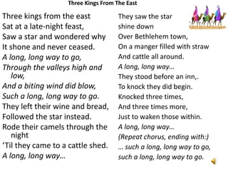 Three Kings From The East

Three kings from the east
Sat at a late-night feast,
Saw a star and wondered why
It shone and never ceased.
A long, long way to go,
Through the valleys high and
low,
And a biting wind did blow,
Such a long, long way to go.
They left their wine and bread,
Followed the star instead.
Rode their camels through the
night
‘Til they came to a cattle shed.
A long, long way…

They saw the star
shine down
Over Bethlehem town,
On a manger filled with straw
And cattle all around.
A long, long way…
They stood before an inn,.
To knock they did begin.
Knocked three times,
And three times more,
Just to waken those within.
A long, long way…
(Repeat chorus, ending with:)
… such a long, long way to go,
such a long, long way to go.

 