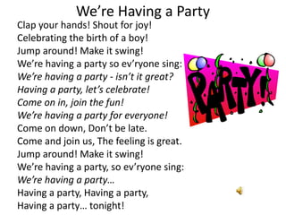 We’re Having a Party
Clap your hands! Shout for joy!
Celebrating the birth of a boy!
Jump around! Make it swing!
We’re having a party so ev’ryone sing:
We’re having a party - isn’t it great?
Having a party, let’s celebrate!
Come on in, join the fun!
We’re having a party for everyone!
Come on down, Don’t be late.
Come and join us, The feeling is great.
Jump around! Make it swing!
We’re having a party, so ev’ryone sing:
We’re having a party…
Having a party, Having a party,
Having a party… tonight!

 