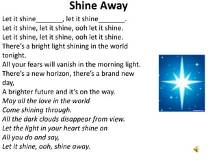 Shine Away
Let it shine_______, let it shine_______.
Let it shine, let it shine, ooh let it shine.
Let it shine, let it shine, ooh let it shine.
There’s a bright light shining in the world
tonight.
All your fears will vanish in the morning light.
There’s a new horizon, there’s a brand new
day,
A brighter future and it’s on the way.
May all the love in the world
Come shining through.
All the dark clouds disappear from view.
Let the light in your heart shine on
All you do and say,
Let it shine, ooh, shine away.

 