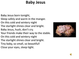Baby Jesus
Baby Jesus born tonight,
Sleep safely and warm in the manger.
On this cold and wintery night
The starlight shines clear and bright.
Baby Jesus, hush, don’t cry.
Your friends make their way to the stable.
On this cold and wintery night
The starlight shines clear and bright.
Tiny baby, so small, so beautiful!
Close your eyes, sleep tight.

 