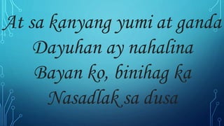 At sa kanyang yumi at ganda
Dayuhan ay nahalina
Bayan ko, binihag ka
Nasadlak sa dusa