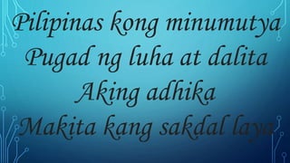 Pilipinas kong minumutya
Pugad ng luha at dalita
Aking adhika
Makita kang sakdal laya
 