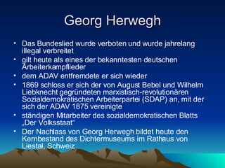 Georg Herwegh Das Bundeslied wurde verboten und wurde jahrelang illegal verbreitet gilt heute als eines der bekanntesten deutschen Arbeiterkampflieder dem ADAV entfremdete er sich wieder 1869 schloss er sich der von August Bebel und Wilhelm Liebknecht gegründeten marxistisch-revolutionären Sozialdemokratischen Arbeiterpartei (SDAP) an, mit der sich der ADAV 1875 vereinigte ständigen Mitarbeiter des sozialdemokratischen Blatts „Der Volksstaat“ Der Nachlass von Georg Herwegh bildet heute den Kernbestand des Dichtermuseums im Rathaus von Liestal, Schweiz 