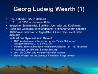Georg Ludwig Weerth (1) * 17. Februar 1822 in Detmold †  31. Juli 1856 in Havanna, Kuba deutscher Schriftsteller, Satiriker, Journalist und Kaufmann Sohn des Generalsuperintendenten Ferdinand Weerth geboren 1836 Vater mehrere Schlaganfälle    kann Beruf nicht mehr ausüben verlässt das Gymnasium in Detmold 1838 kaufmännische Lehre bei der der Twist-, Seide- und Wollgarnhandlung J. H. Brink & Co. während seiner Lehre lernt Hermann Püttmann (1811-1874) kennen Redakteur der liberalen Barmer Zeitung auch als Dichter und Kunstschriftsteller arbeitet Macht Weerth mit der Literatur & Sozialen Frage vertraut 