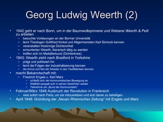 Georg Ludwig Weerth (2) 1842 geht er nach Bonn, um in der Baumwollspinnerei und Weberei  Weerth & Peill  zu arbeiten besuchte Vorlesungen an der Bonner Universität lernt Theologen Gottfried Kinkel und Altgermanisten Karl Simrock kennen veranstalten freisinnige Dichterzirkel ermunterten Weerth, literarisch tätig zu werden treffen sich im Maikäferbund (Dichterkreis) 1843: Weerth zieht nach Bradford in Yorkshire prägt und politisiert ihn lernt die Folgen der Industrialisierung kennen die Armut und Not der Arbeiter in den Textilfabriken kennen macht Bekanntschaft mit: Friedrich Engels u. Karl Marx schließt sich der kommunistischen Bewegung an Weltbild spiegelt sich in seinen Gedichten wieder Teilnahme am „Bund der Kommunisten“ Februar/März 1848 Ausbruch der Revolution in Frankreich reist sofort nach Paris, um sie mitzuerleben und sich daran zu beteiligen. April 1848: Gründung der „ Neuen Rheinischen Zeitung“  mit Engels und Marx 