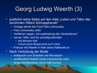 Georg Ludwig Weerth (3) publiziert seine Satire auf den Adel „ Leben und Taten des berühmten Ritters Schnapphanski“ Vorlage diente der Fürst Felix Lichnowsky Felix Lichnowsky stirbt Verfahren wegen „ Verunglimpfung des Verstorbenen“ Januar 1850: wird für schuldig befunden  drei Monaten Haft Verlust seiner Bürgerrechte auf 5 Jahre  Februar tritt Weerth in Köln seine Haftstrafe an Nach Verbüßung der Strafe enttäuscht vom Scheitern der Revolution veröffentlicht Weerth nichts Literarisches mehr lange Handelsreisen durch halb Europa 