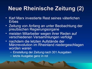 Neue Rheinische Zeitung (2) Karl Marx investierte Rest seines väterlichen Erbes Zeitung von Anfang an unter Beobachtung der preußischen Regierungsorgane meisten Mitarbeiter wegen ihrer Reden auf verschiedenen Versammlungen verfolgt nachdem die letzten Aufstände der Märzrevolution im Rheinland niedergeschlagen worden waren  Einstellung der Zeitung nach 301 Ausgaben letzte Ausgabe ganz in rot 