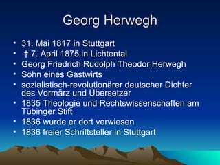 Georg Herwegh 31. Mai 1817 in Stuttgart †  7. April 1875 in Lichtental Georg Friedrich Rudolph Theodor Herwegh  Sohn eines Gastwirts  sozialistisch-revolutionärer deutscher Dichter des Vormärz und Übersetzer 1835 Theologie und Rechtswissenschaften am Tübinger Stift 1836 wurde er dort verwiesen 1836 freier Schriftsteller in Stuttgart 