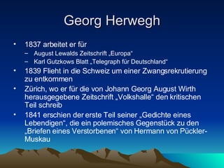 Georg Herwegh 1837 arbeitet er für August Lewalds Zeitschrift „Europa“ Karl Gutzkows Blatt „Telegraph für Deutschland“ 1839 Flieht in die Schweiz um einer Zwangsrekrutierung zu entkommen Zürich, wo er für die von Johann Georg August Wirth herausgegebene Zeitschrift „Volkshalle“ den kritischen Teil schreib  1841 erschien der erste Teil seiner „Gedichte eines Lebendigen“, die ein polemisches Gegenstück zu den „Briefen eines Verstorbenen“ von Hermann von Pückler-Muskau 