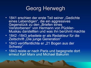 Georg Herwegh 1841 erschien der erste Teil seiner „Gedichte eines Lebendigen“, die ein aggressives Gegenstück zu den „Briefen eines Verstorbenen“ von Hermann von Pückler-Muskau darstellten und was ihn berühmt machte 1842 -1843 arbeitete er als Redakteur für die Zeitschrift „Die junge Generation“  1843 veröffentlichte er „21 Bogen aus der Schweiz“ 1843 reiste er nach Paris und begegnete dort erneut Karl Marx und Michael Bakunin 