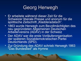 Georg Herwegh Er arbeitete während dieser Zeit für die Schweizer liberale Presse und anonym für die spöttische Zeitschrift „Kladderadatsch“. 1863 wurde Herwegh zum Bevollmächtigten des neu gegründeten Allgemeinen Deutschen Arbeitervereins (ADAV) in der Schweiz Der ADAV war die erste Vorläuferorganisation der späteren Sozialdemokratischen Partei Deutschlands (SPD). Zur Gründung des ADAV schrieb Herwegh 1863 "Das Bundeslied" als Hymne 