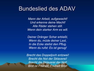 Bundeslied des ADAV Mann der Arbeit, aufgewacht!   Und erkenne deine Macht!   Alle Räder stehen still.   Wenn dein starker Arm es will.   Deiner Dränger Schar erblaßt,   Wenn du, müde deiner Last,   In die Ecke stellst den Pflug.   Wenn du rufst: Es ist genug!   Brecht das Doppeljoch entzwei!   Brecht die Not der Sklaverei!   Brecht die Sklaverei der Not!   Brot ist Freiheit, Freiheit Brot!   