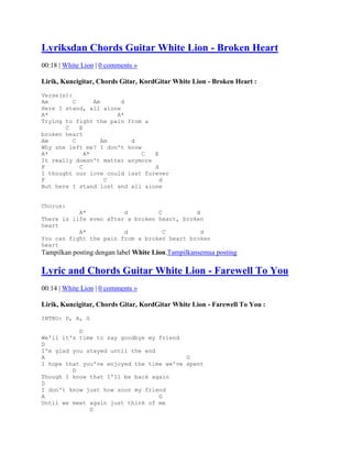 Lyriksdan Chords Guitar White Lion - Broken Heart
00:18 | White Lion | 0 comments »

Lirik, Kuncigitar, Chords Gitar, KordGitar White Lion - Broken Heart :
Verse(s):
Am        C      Am     d
Here I stand, all alone
A*                     A*
Trying to fight the pain from a
       C    E
broken heart
Am        C         Am    d
Why she left me? I don't know
A*            A*              C  E
It really doesn't matter anymore
F           C                    d
I thought our love could last forever
F                    C             d
But here I stand lost and all alone


Chorus:
           A*           d         C          d
There is life even after a broken heart, broken
heart
           A*           d           C          d
You can fight the pain from a broken heart broken
heart
Tampilkan posting dengan label White Lion.Tampilkansemua posting

Lyric and Chords Guitar White Lion - Farewell To You
00:14 | White Lion | 0 comments »

Lirik, Kuncigitar, Chords Gitar, KordGitar White Lion - Farewell To You :
INTRO: D, A, G

           D
We'll it's time to say goodbye my friend
D
I'm glad you stayed until the end
A                                         G
I hope that you've enjoyed the time we've spent
         D
Though I know that I'll be back again
D
I don't know just how soon my friend
A                                 G
Until we meet again just think of me
              D
 
