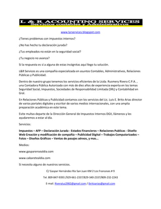 www.lyrservices.blogspot.com<br />¿Tienes problemas con impuestos internos? <br />¿No has hecho tu declaración jurada?<br />¿Tus empleados no están en la seguridad social?<br />¿Tu negocio no avanza?<br />Si la respuesta es sí a alguna de estas incógnitas aquí llego tu solución. <br />L&R Services es una compañía especializada en asuntos Contables, Administrativos, Relaciones Públicas y Publicidad.<br />Dentro de nuestro grupo tenemos los servicios eficientes de la Licda. Rusmery Rivera C.P.A. , una Contadora Pública Autorizada con más de diez años de experiencia experta en los temas Seguridad Social, Impuestos, Sociedades de Responsabilidad Limitada (SRL) y Contabilidad en Gral.  <br />En Relaciones Públicas y Publicidad contamos con los servicios del Lic. Luis E. Brito Arias director de varios portales digitales y escritor de varios medios internacionales, con una amplia preparación académica en este tema.<br />Evite multas departe de la Dirección General de Impuestos Internos DGII, llámenos y les ayudaremos a estar al día.<br />Servicios:<br />Impuestos – AFP – Declaración Jurada - Estados Financieros – Relaciones Publicas - Diseño Web Creación y modificación de compañía – Publicidad Digital – Trabajos Computarizados – Fotos – Diseños Gráficos – Ventas de pasajes aéreos, y mas...<br />Medios:<br />www.gasparensealdia.com<br />www.cabaretealdia.com<br />Sí necesita alguno de nuestros servicios.<br />C/ Gaspar Hernández Rio San Juan KM 2 Los Franceses # 9<br />Tel. 809-847-9393 /929-661-2337/829-340-2337/809-232-2243<br />E-mail. Riveraluz2982@gmail.com / lbritoarias@gmail.com<br />