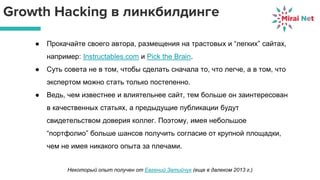 Growth Hacking в линкбилдинге
● Прокачайте своего автора, размещения на трастовых и “легких” сайтах,
например: Instructables.com и Pick the Brain.
● Суть совета не в том, чтобы сделать сначала то, что легче, а в том, что
экспертом можно стать только постепенно.
● Ведь, чем известнее и влиятельнее сайт, тем больше он заинтересован
в качественных статьях, а предыдущие публикации будут
свидетельством доверия коллег. Поэтому, имея небольшое
“портфолио” больше шансов получить согласие от крупной площадки,
чем не имея никакого опыта за плечами.
Некоторый опыт получен от Евгений Затийчук (еще в далеком 2013 г.)
 