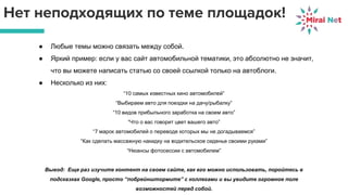 Нет неподходящих по теме площадок!
● Любые темы можно связать между собой.
● Яркий пример: если у вас сайт автомобильной тематики, это абсолютно не значит,
что вы можете написать статью со своей ссылкой только на автоблоги.
● Несколько из них:
“10 самых известных кино автомобилей”
“Выбираем авто для поездки на дачу/рыбалку”
“10 видов прибыльного заработка на своем авто”
“Что о вас говорит цвет вашего авто”
“7 марок автомобилей о переводе которых мы не догадываемся”
“Как сделать массажную накидку на водительское сиденье своими руками”
“Нюансы фотосессии с автомобилем”
Вывод: Еще раз изучите контент на своем сайте, как его можно использовать, поройтесь в
подсказках Google, просто “побрейнштормите” с коллегами и вы увидите огромное поле
возможностей перед собой.
 