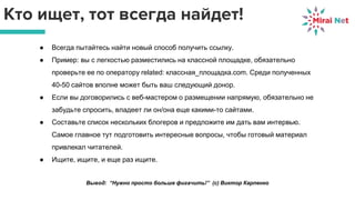 Кто ищет, тот всегда найдет!
● Всегда пытайтесь найти новый способ получить ссылку.
● Пример: вы с легкостью разместились на классной площадке, обязательно
проверьте ее по оператору related: классная_площадка.com. Среди полученных
40-50 сайтов вполне может быть ваш следующий донор.
● Если вы договорились с веб-мастером о размещении напрямую, обязательно не
забудьте спросить, владеет ли он/она еще какими-то сайтами.
● Составьте список нескольких блогеров и предложите им дать вам интервью.
Самое главное тут подготовить интересные вопросы, чтобы готовый материал
привлекал читателей.
● Ищите, ищите, и еще раз ищите.
Вывод: “Нужно просто больше фигачить!” (с) Виктор Карпенко
 