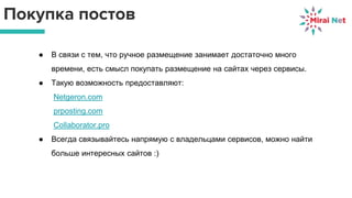Покупка постов
● В связи с тем, что ручное размещение занимает достаточно много
времени, есть смысл покупать размещение на сайтах через сервисы.
● Такую возможность предоставляют:
Netgeron.com
prposting.com
Collaborator.pro
● Всегда связывайтесь напрямую с владельцами сервисов, можно найти
больше интересных сайтов :)
 