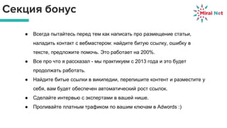 Секция бонус
● Всегда пытайтесь перед тем как написать про размещение статьи,
наладить контакт с вебмастером: найдите битую ссылку, ошибку в
тексте, предложите помочь. Это работает на 200%.
● Все про что я рассказал - мы практикуем с 2013 года и это будет
продолжать работать.
● Найдите битые ссылки в википедии, перепишите контент и разместите у
себя, вам будет обеспечен автоматический рост ссылок.
● Сделайте интервью с экспертами в вашей нише.
● Проливайте платным трафиком по вашим ключам в Adwords :)
 