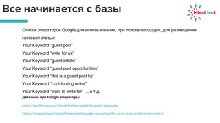 Все начинается с базы
Список операторов Google для использования, при поиске площадок, для размещения
гостевой статьи:
Your Keyword “guest post”
Your Keyword “write for us”
Your Keyword “guest article”
Your Keyword “guest post opportunities”
Your Keyword “this is a guest post by”
Your Keyword “contributing writer”
Your Keyword “want to write for” … и т.д.
Детально про Google операторы:
https://backlinko.com/the-definitive-guide-to-guest-blogging
https://neilpatel.com/blog/9-essential-google-operators-for-seos-and-content-marketers/
 
