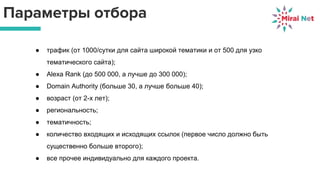 Параметры отбора
● трафик (от 1000/сутки для сайта широкой тематики и от 500 для узко
тематического сайта);
● Alexa Rank (до 500 000, а лучше до 300 000);
● Domain Authority (больше 30, а лучше больше 40);
● возраст (от 2-х лет);
● региональность;
● тематичность;
● количество входящих и исходящих ссылок (первое число должно быть
существенно больше второго);
● все прочее индивидуально для каждого проекта.
 