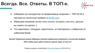 Всегда. Все. Ответы. В ТОП-е.
● Собираем пул конкурентов по продвигаемым запросам — ТОП 20-30 и
смотрим их ссылочный профиль в ahrefs.com;
● Обращаем внимание на все типы ссылок, которые у них есть, дальше
вы знаете что делать :)
● Что характерно, площадки, практически, не повторялись с собранной по
шаблонам базой.
Вывод: Стратегия вашего будущего контент маркетинга находится в ссылочном профиле
ТОП-3. Ведь ваша задача попасть именно туда, не так ли?
Главный аутричь линкбилдер Лидия Бондаренко (2014-2015 г.)
 