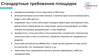 Стандартные требования площадок
● определенный размер статьи (чаще всего от 800 слов);
● авторский материал (отсутствие плагиата, и наличие прав на использование фото,
видео и чего-либо другого);
● следование тону и стилю сайта (одни площадки приветствуют разговорный стиль,
другие только литературный или технический, третьи остро реагируют на любую
половую или расовую дискриминацию, и тому подобное);
● релевантность статьи для сайта (статья должна быть интересной и полезной для
посетителя сайта, и как-то относиться к общей его тематике или определенного
раздела);
● отсутствие promotional или affiliate links, а также прочие указания на тему ссылок
(их количество, тип, положение в тексте, и тд);
● также может быть предложение прислать краткую информацию о себе (так
называемое био).
 