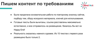 Пишем контент по требованиям
● Была проделана основательная работа по повторному анализу сайтов,
подбору тем, сбору исходного материала, ключей для использования.
● Готовые тексты были вычитаны, ссылки расставлены максимально
естественно, и все отправилось на размещение. Казалось бы вот он
Happy End!
● Реальность оказалась намного суровее. Из 15 текстов с первого раза
размещено было только 2.
 