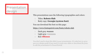 Presentation
design
This presentations uses the following typographies and colors:
□ Titles: Roboto Slab
□ Body copy: Georgia (system font)
You can download the font on this page:
https://www.fontsquirrel.com/fonts/roboto-slab
□ Dark gray #111111
□ Light gray #999999
□ Red #ff0000
You don’t need to keep this slide in your presentation. It’s only here to serve
you as a design guide if you need to create new slides or download the fonts
to edit the presentation in PowerPoint®
25
 