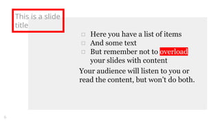 This is a slide
title
□ Here you have a list of items
□ And some text
□ But remember not to overload
your slides with content
Your audience will listen to you or
read the content, but won’t do both.
6
 